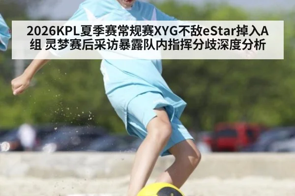 2026KPL夏季赛常规赛XYG不敌eStar掉入A组 灵梦赛后采访暴露队内指挥分歧深度分析