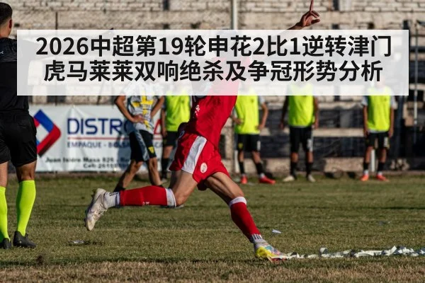 2026中超第19轮申花2比1逆转津门虎马莱莱双响绝杀及争冠形势分析