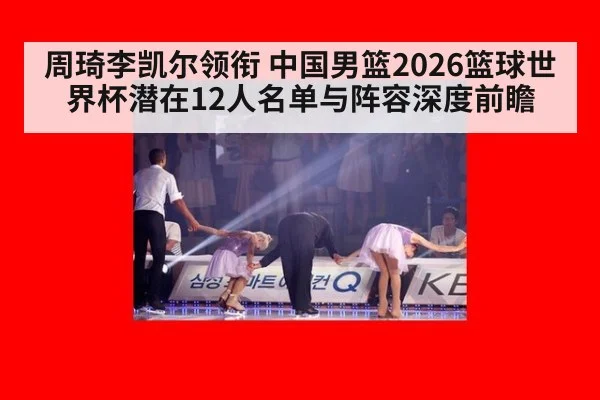 周琦李凯尔领衔 中国男篮2026篮球世界杯潜在12人名单与阵容深度前瞻(WorldCup2026)