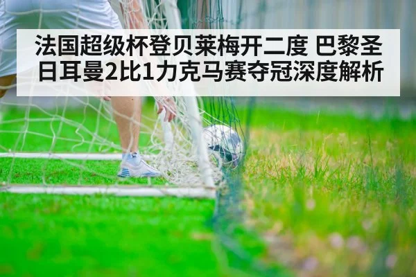法国超级杯登贝莱梅开二度 巴黎圣日耳曼2比1力克马赛夺冠深度解析