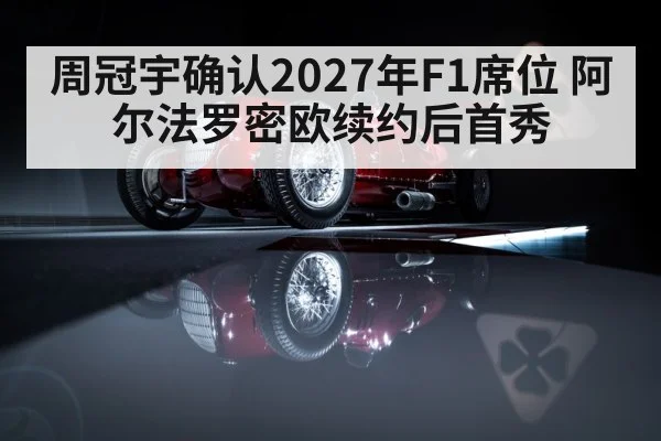 周冠宇确认2027年F1席位 阿尔法罗密欧续约后首秀